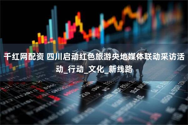 千红网配资 四川启动红色旅游央地媒体联动采访活动_行动_文化_新线路