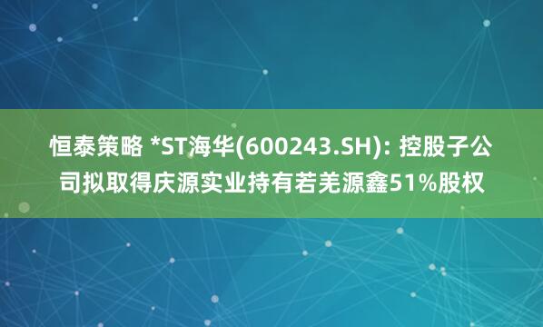 恒泰策略 *ST海华(600243.SH): 控股子公司拟取得庆源实业持有若羌源鑫51%股权