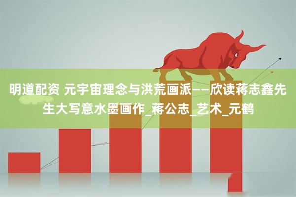 明道配资 元宇宙理念与洪荒画派——欣读蒋志鑫先生大写意水墨画作_蒋公志_艺术_元鹤