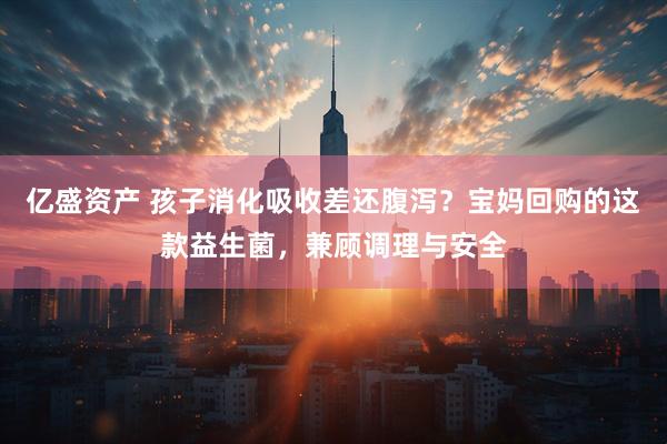 亿盛资产 孩子消化吸收差还腹泻？宝妈回购的这款益生菌，兼顾调理与安全