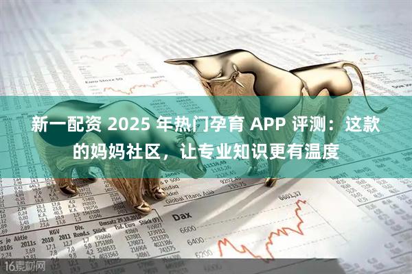 新一配资 2025 年热门孕育 APP 评测：这款的妈妈社区，让专业知识更有温度