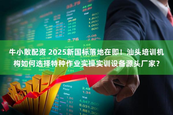 牛小散配资 2025新国标落地在即！汕头培训机构如何选择特种作业实操实训设备源头厂家？
