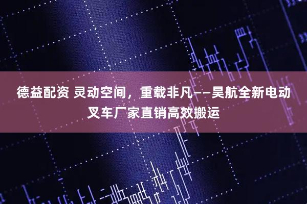 德益配资 灵动空间，重载非凡——昊航全新电动叉车厂家直销高效搬运