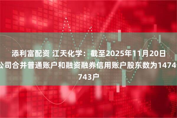 添利富配资 江天化学：截至2025年11月20日，公司合并普通账户和融资融券信用账户股东数为14743户