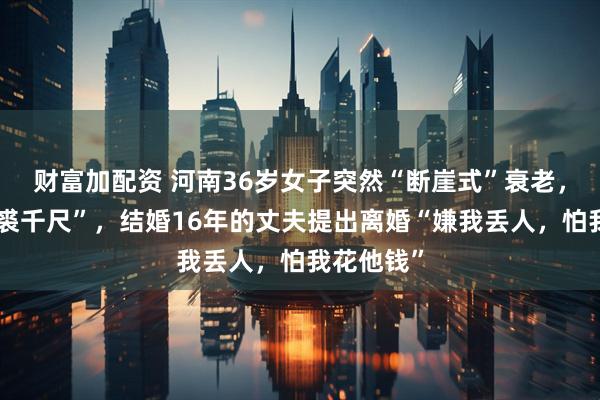 财富加配资 河南36岁女子突然“断崖式”衰老，被戏笑“裘千尺”，结婚16年的丈夫提出离婚“嫌我丢人，怕我花他钱”