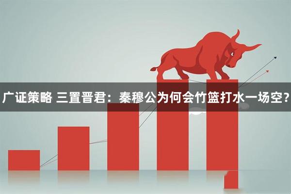 广证策略 三置晋君：秦穆公为何会竹篮打水一场空？