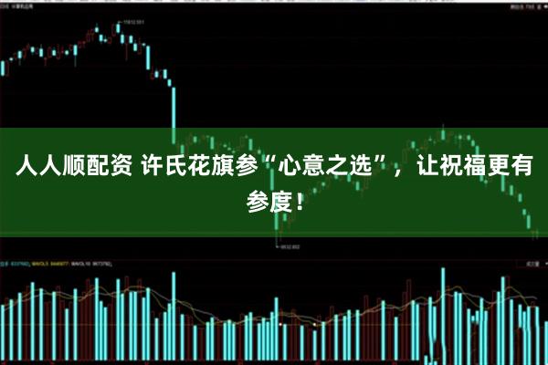 人人顺配资 许氏花旗参“心意之选”，让祝福更有参度！