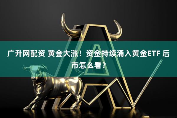 广升网配资 黄金大涨！资金持续涌入黄金ETF 后市怎么看？