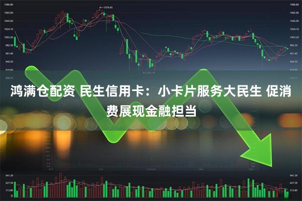 鸿满仓配资 民生信用卡：小卡片服务大民生 促消费展现金融担当