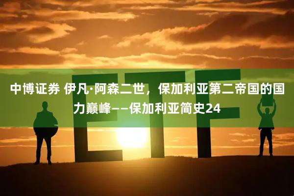 中博证券 伊凡·阿森二世，保加利亚第二帝国的国力巅峰——保加利亚简史24