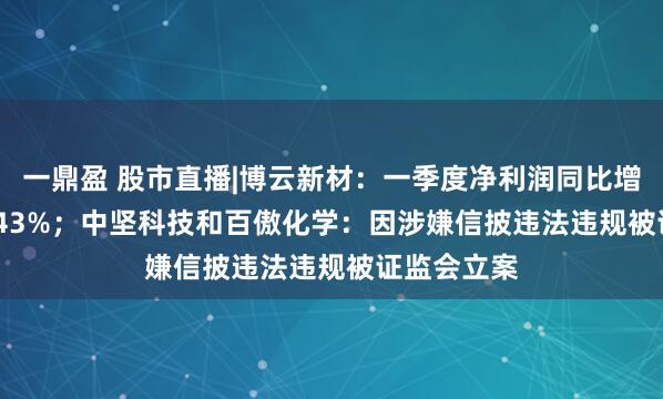 一鼎盈 股市直播|博云新材：一季度净利润同比增长13362.43%；中坚科技和百傲化学：因涉嫌信披违法违规被证监会立案