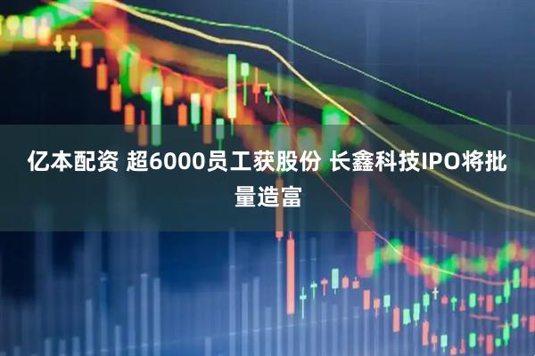 亿本配资 超6000员工获股份 长鑫科技IPO将批量造富